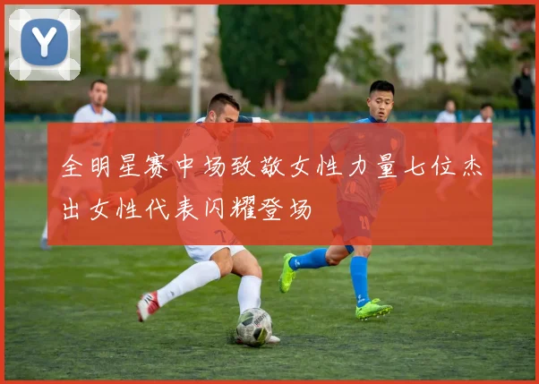 全明星赛中场致敬女性力量七位杰出女性代表闪耀登场