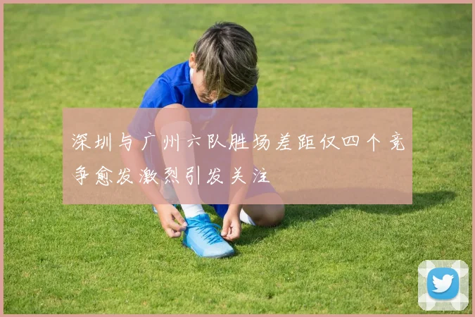 深圳与广州六队胜场差距仅四个竞争愈发激烈引发关注