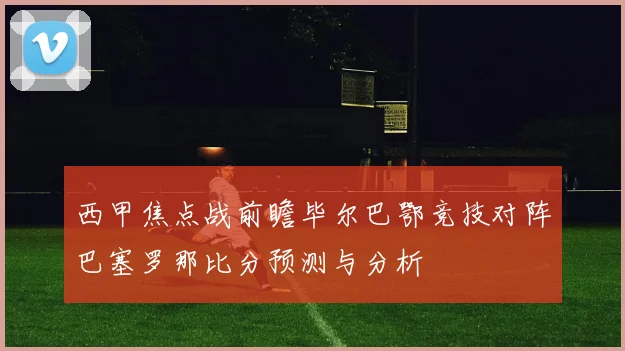 西甲焦点战前瞻毕尔巴鄂竞技对阵巴塞罗那比分预测与分析