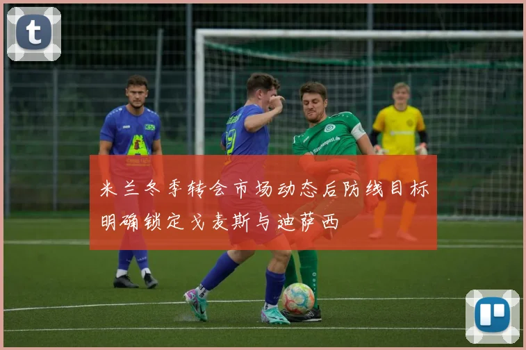 米兰冬季转会市场动态后防线目标明确锁定戈麦斯与迪萨西