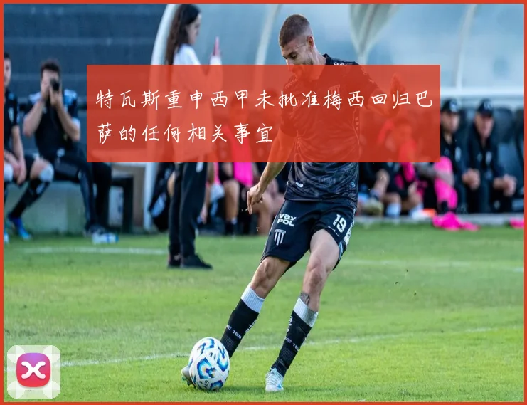 特瓦斯重申西甲未批准梅西回归巴萨的任何相关事宜