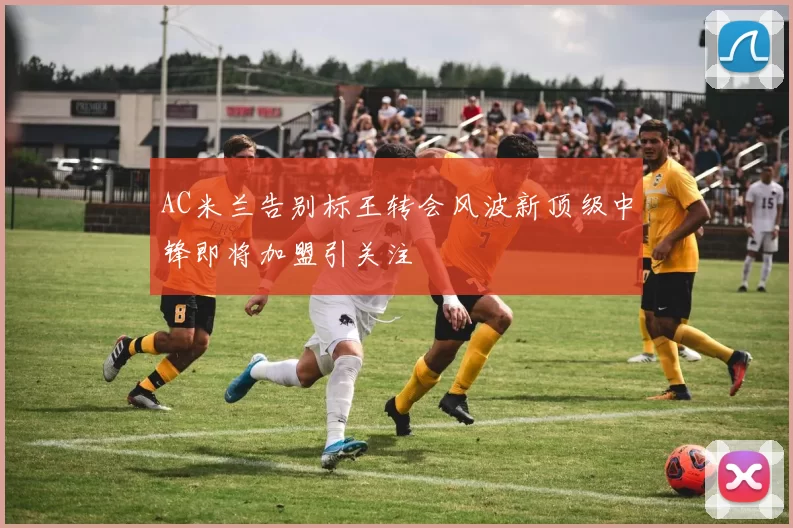 AC米兰告别标王转会风波新顶级中锋即将加盟引关注