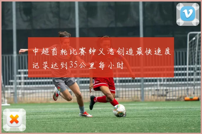 中超首轮比赛钟义浩创造最快速度记录达到35公里每小时