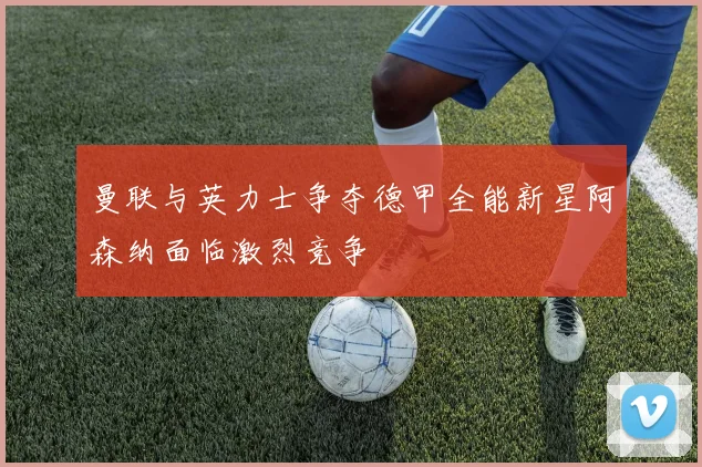 曼联与英力士争夺德甲全能新星阿森纳面临激烈竞争